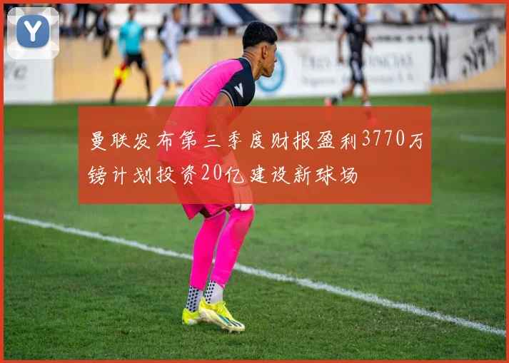 曼联发布第三季度财报盈利3770万镑计划投资20亿建设新球场