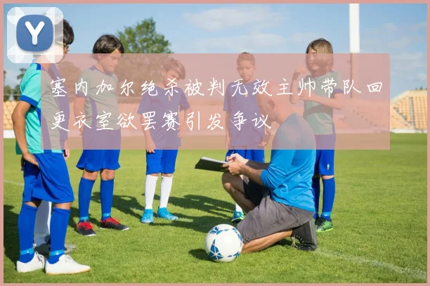塞内加尔绝杀被判无效主帅带队回更衣室欲罢赛引发争议