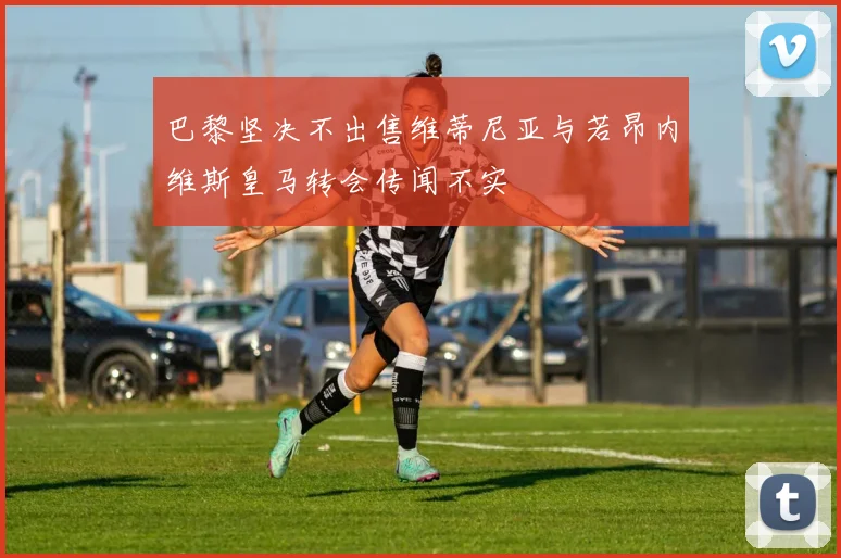 巴黎坚决不出售维蒂尼亚与若昂内维斯皇马转会传闻不实