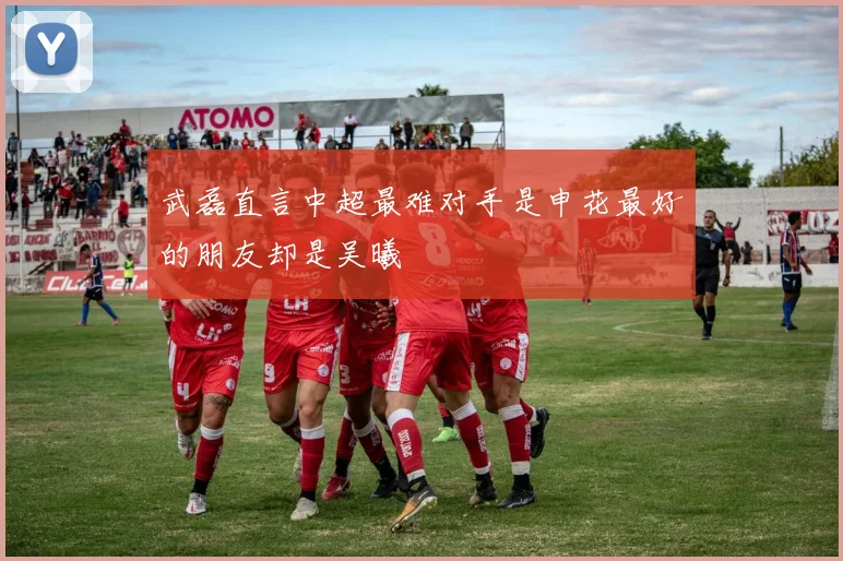武磊直言中超最难对手是申花最好的朋友却是吴曦
