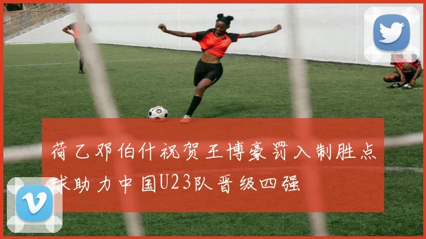 荷乙邓伯什祝贺王博豪罚入制胜点球助力中国U23队晋级四强