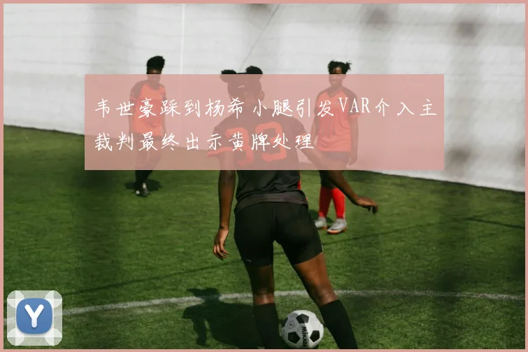 韦世豪踩到杨希小腿引发VAR介入主裁判最终出示黄牌处理