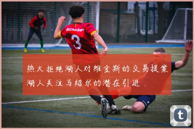 热火拒绝湖人对维金斯的交易提案湖人关注马绍尔的潜在引进