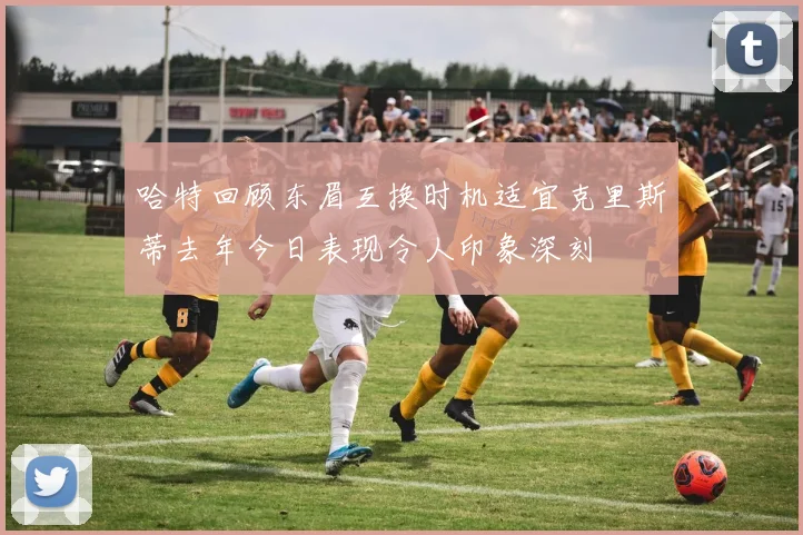 哈特回顾东眉互换时机适宜克里斯蒂去年今日表现令人印象深刻