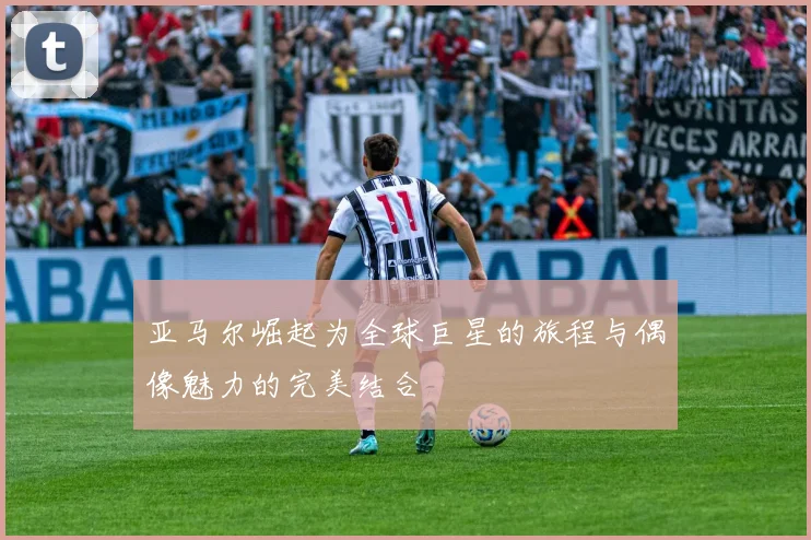 亚马尔崛起为全球巨星的旅程与偶像魅力的完美结合