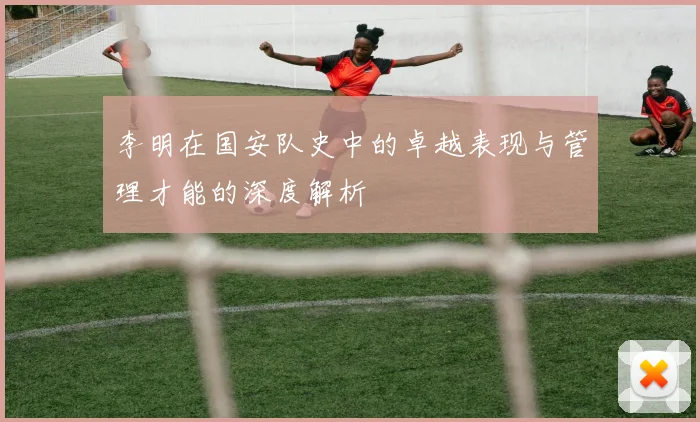 李明在国安队史中的卓越表现与管理才能的深度解析