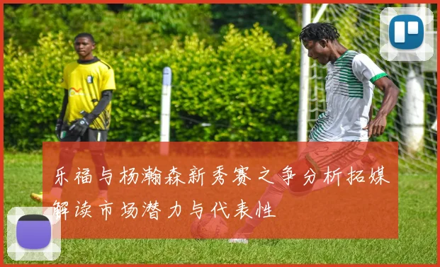 乐福与杨瀚森新秀赛之争分析拓媒解读市场潜力与代表性